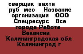 сварщик. вахта. 40 000 руб./мес. › Название организации ­ ООО Спецресурс - Все города Работа » Вакансии   . Калининградская обл.,Калининград г.